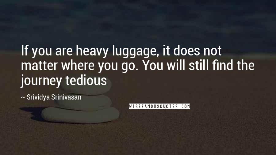 Srividya Srinivasan quotes: If you are heavy luggage, it does not matter where you go. You will still find the journey tedious