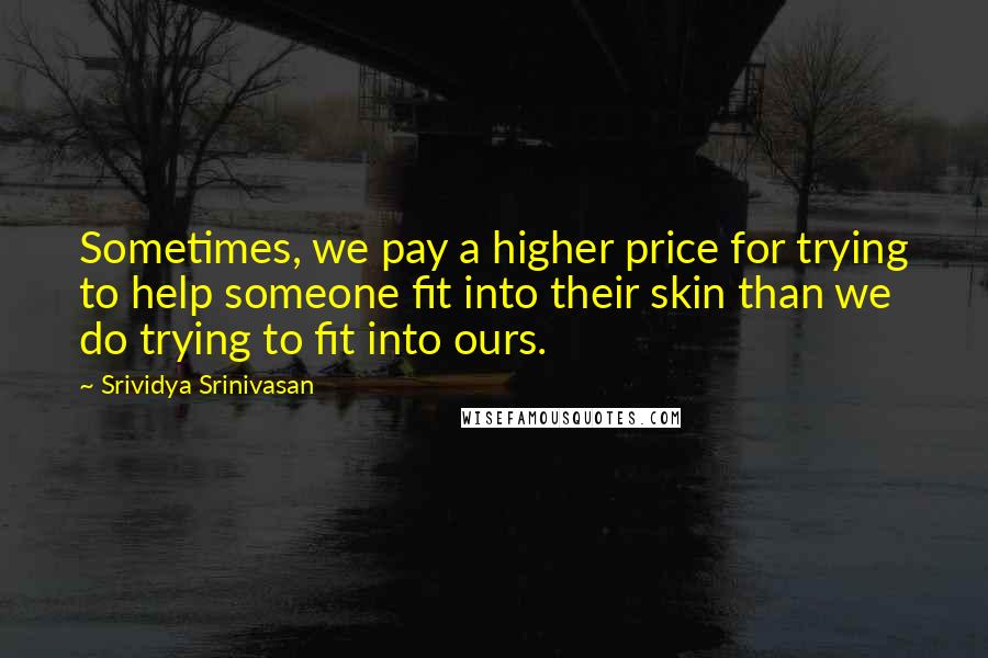 Srividya Srinivasan quotes: Sometimes, we pay a higher price for trying to help someone fit into their skin than we do trying to fit into ours.