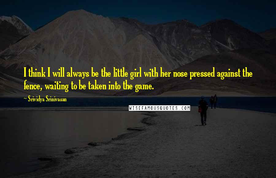 Srividya Srinivasan quotes: I think I will always be the little girl with her nose pressed against the fence, waiting to be taken into the game.