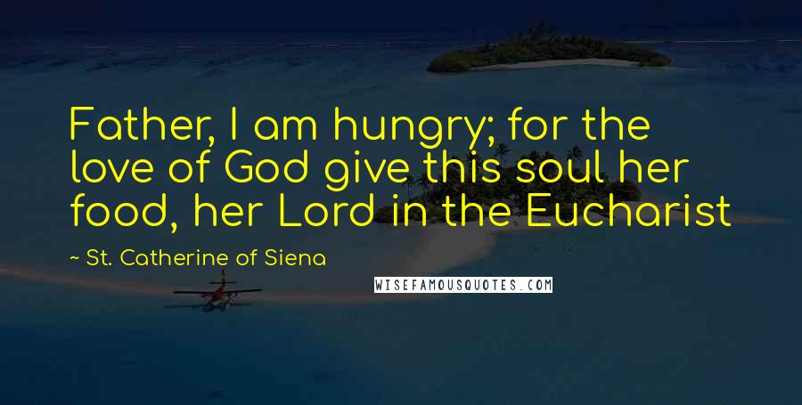 St. Catherine Of Siena quotes: Father, I am hungry; for the love of God give this soul her food, her Lord in the Eucharist
