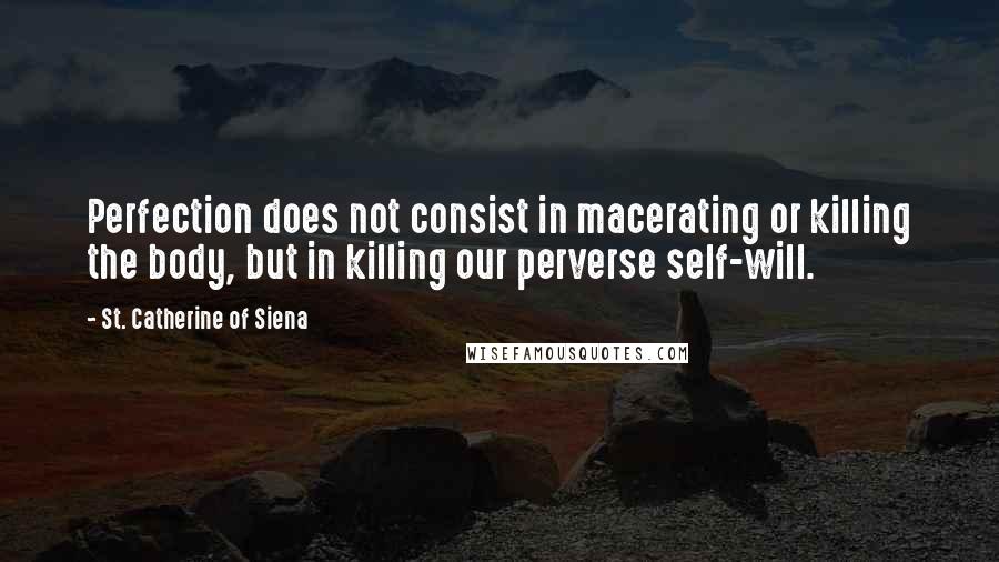 St. Catherine Of Siena quotes: Perfection does not consist in macerating or killing the body, but in killing our perverse self-will.