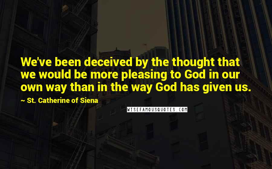 St. Catherine Of Siena quotes: We've been deceived by the thought that we would be more pleasing to God in our own way than in the way God has given us.