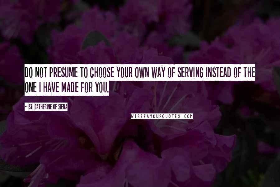 St. Catherine Of Siena quotes: Do not presume to choose your own way of serving instead of the one I have made for you.