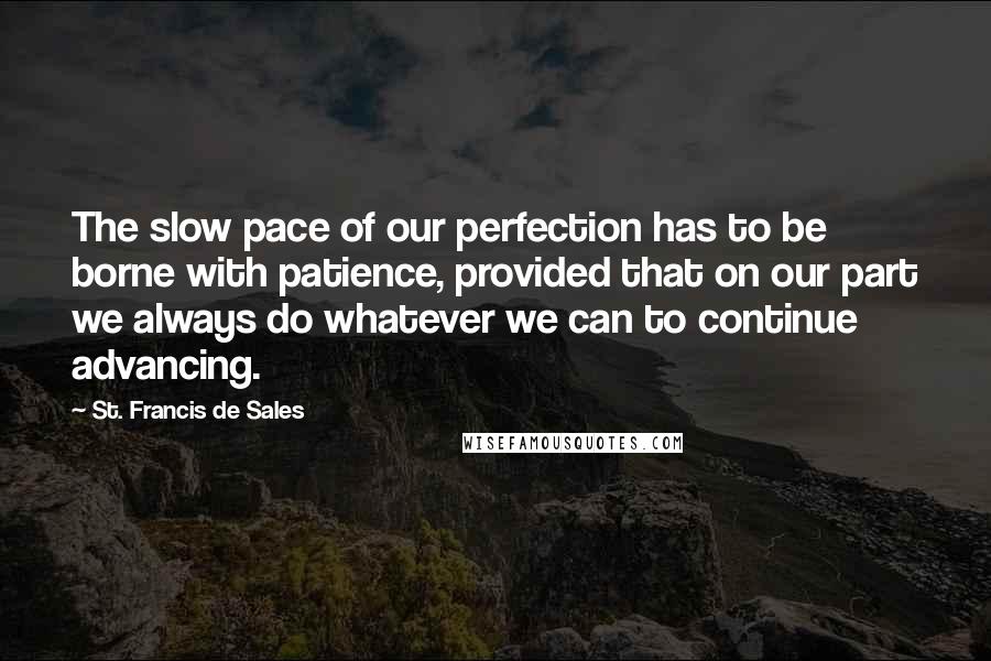 St. Francis De Sales quotes: The slow pace of our perfection has to be borne with patience, provided that on our part we always do whatever we can to continue advancing.