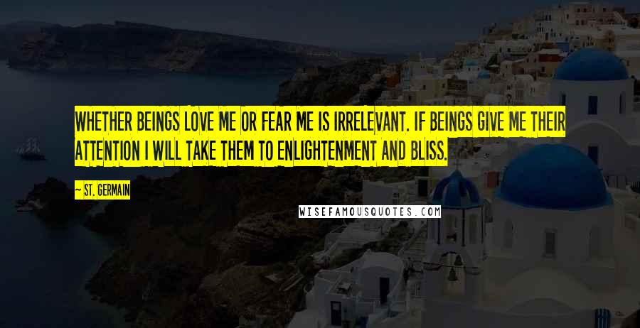 St. Germain quotes: WHETHER BEINGS LOVE ME OR FEAR ME IS IRRELEVANT. IF BEINGS GIVE ME THEIR ATTENTION I WILL TAKE THEM TO ENLIGHTENMENT AND BLISS. St. Germain quotes: WHETHER BEINGS LOVE ME OR FEAR ME IS IRRELEVANT. IF BEINGS GIVE ME THEIR ATTENTION I WILL TAKE THEM TO ENLIGHTENMENT AND BLISS.