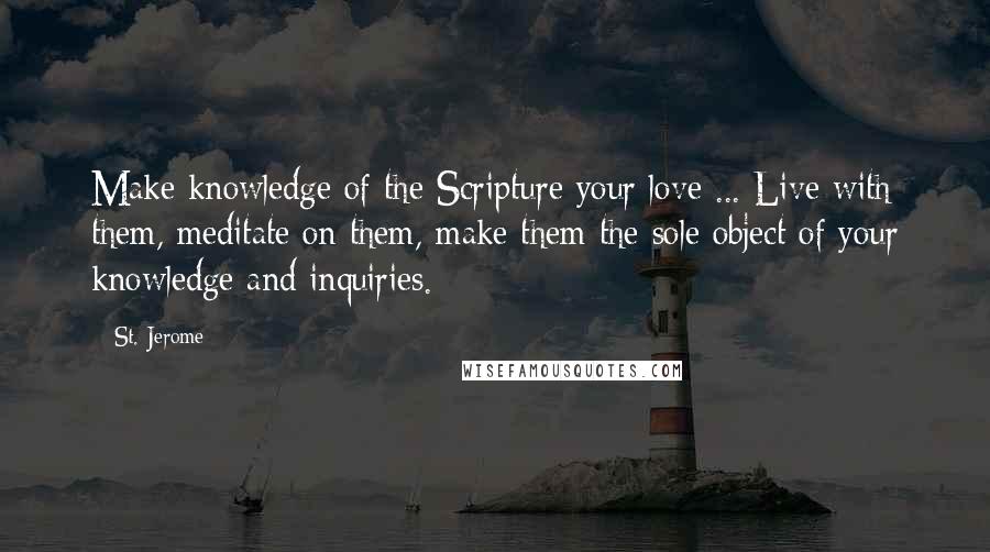 St. Jerome quotes: Make knowledge of the Scripture your love ... Live with them, meditate on them, make them the sole object of your knowledge and inquiries.