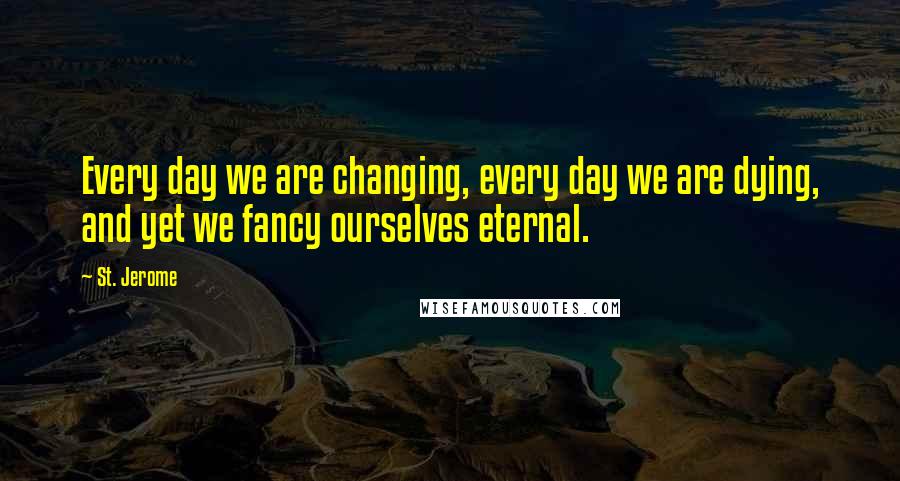 St. Jerome quotes: Every day we are changing, every day we are dying, and yet we fancy ourselves eternal.