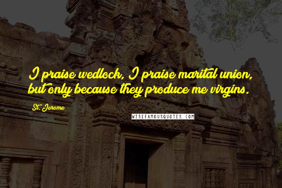 St. Jerome quotes: I praise wedlock, I praise marital union, but only because they produce me virgins.