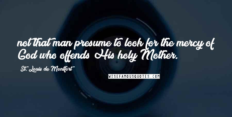 St. Louis De Montfort quotes: not that man presume to look for the mercy of God who offends His holy Mother.