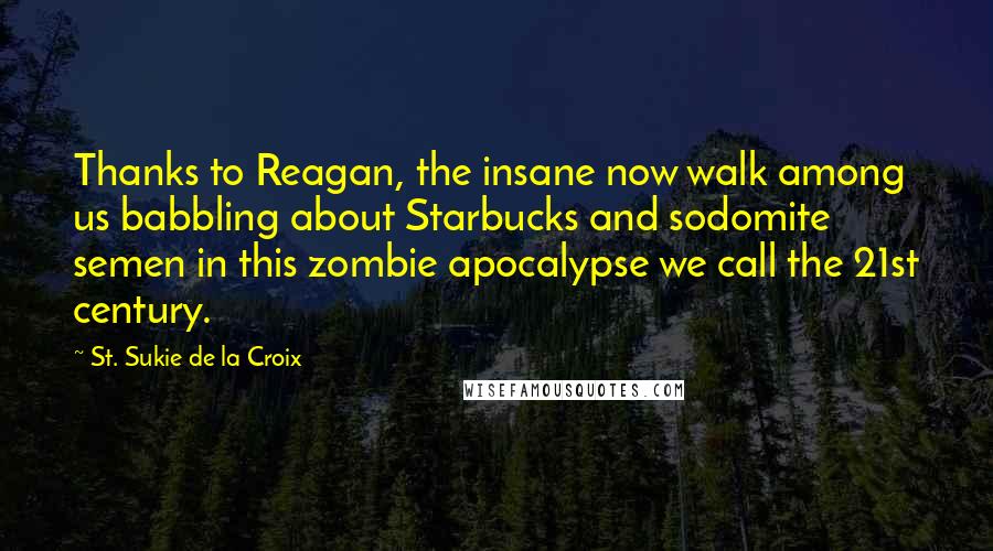St. Sukie De La Croix quotes: Thanks to Reagan, the insane now walk among us babbling about Starbucks and sodomite semen in this zombie apocalypse we call the 21st century. St. Sukie De La Croix quotes: Thanks to Reagan, the insane now walk among us babbling about Starbucks and sodomite semen in this zombie apocalypse we call the 21st century.