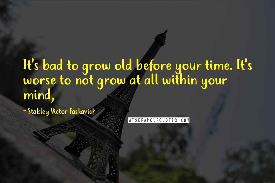 Stabley Victor Paskavich quotes: It's bad to grow old before your time. It's worse to not grow at all within your mind,