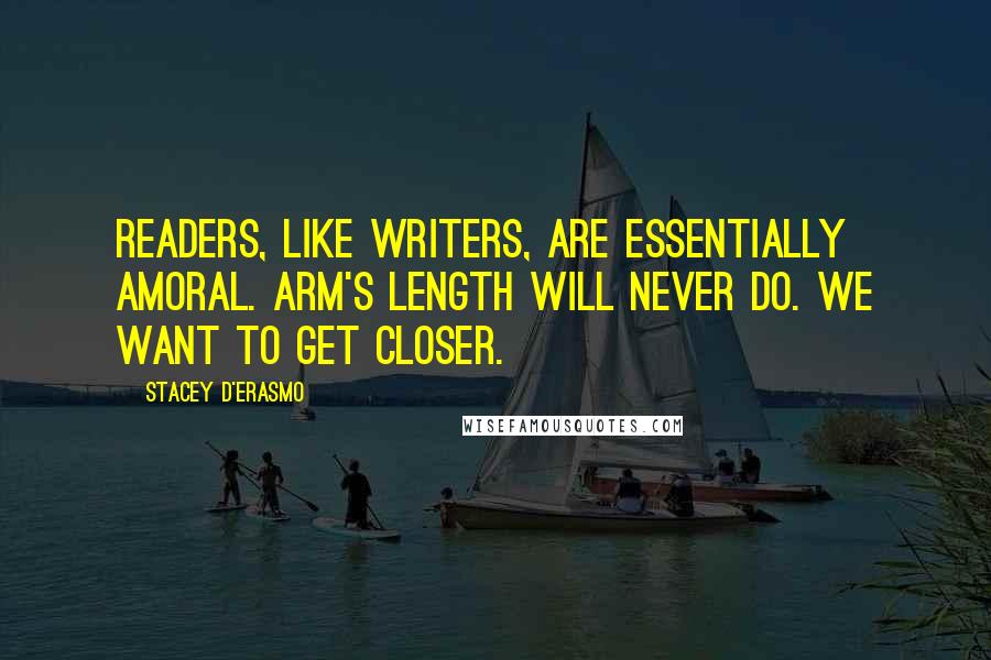 Stacey D'Erasmo quotes: Readers, like writers, are essentially amoral. Arm's length will never do. We want to get closer.