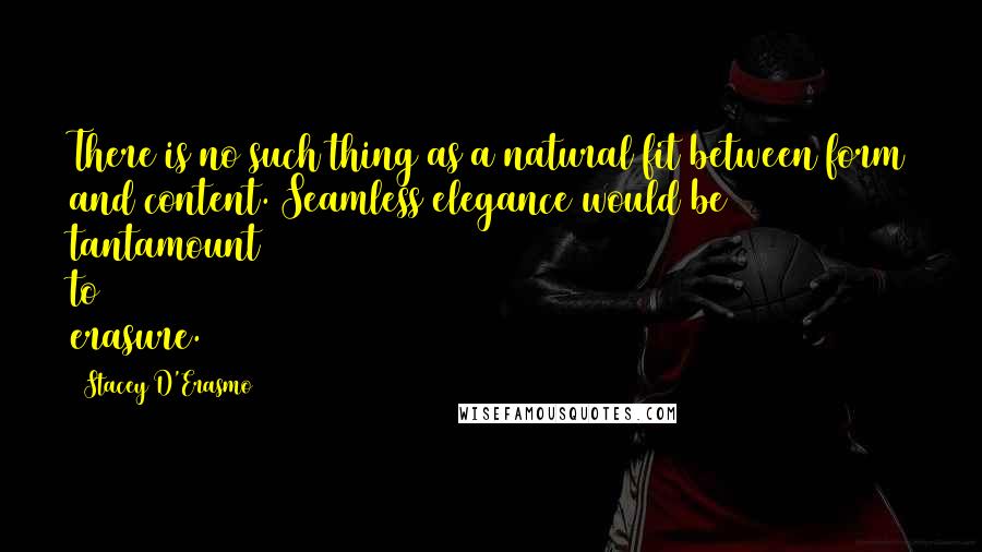 Stacey D'Erasmo quotes: There is no such thing as a natural fit between form and content. Seamless elegance would be tantamount to erasure. Stacey D'Erasmo quotes: There is no such thing as a natural fit between form and content. Seamless elegance would be tantamount to erasure.
