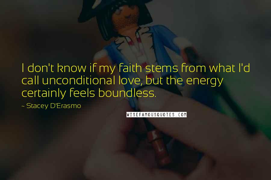 Stacey D'Erasmo quotes: I don't know if my faith stems from what I'd call unconditional love, but the energy certainly feels boundless. Stacey D'Erasmo quotes: I don't know if my faith stems from what I'd call unconditional love, but the energy certainly feels boundless.