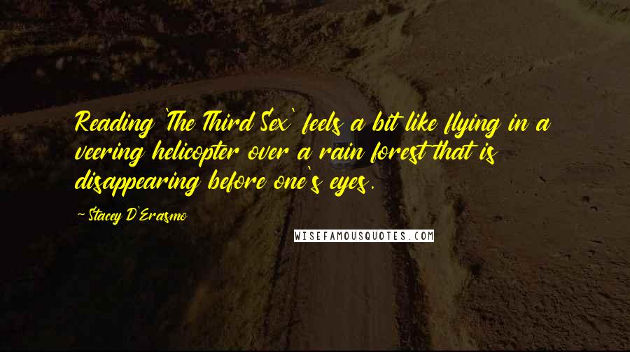 Stacey D'Erasmo quotes: Reading 'The Third Sex' feels a bit like flying in a veering helicopter over a rain forest that is disappearing before one's eyes. Stacey D'Erasmo quotes: Reading 'The Third Sex' feels a bit like flying in a veering helicopter over a rain forest that is disappearing before one's eyes.