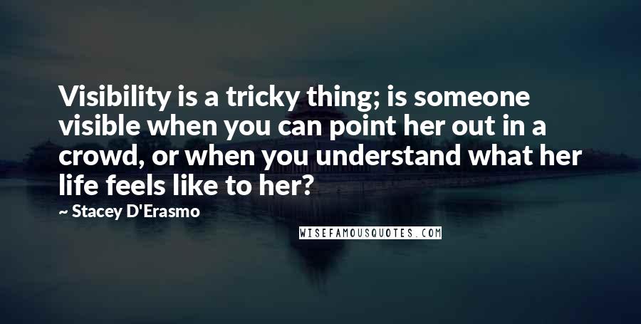 Stacey D'Erasmo quotes: Visibility is a tricky thing; is someone visible when you can point her out in a crowd, or when you understand what her life feels like to her? Stacey D'Erasmo quotes: Visibility is a tricky thing; is someone visible when you can point her out in a crowd, or when you understand what her life feels like to her?