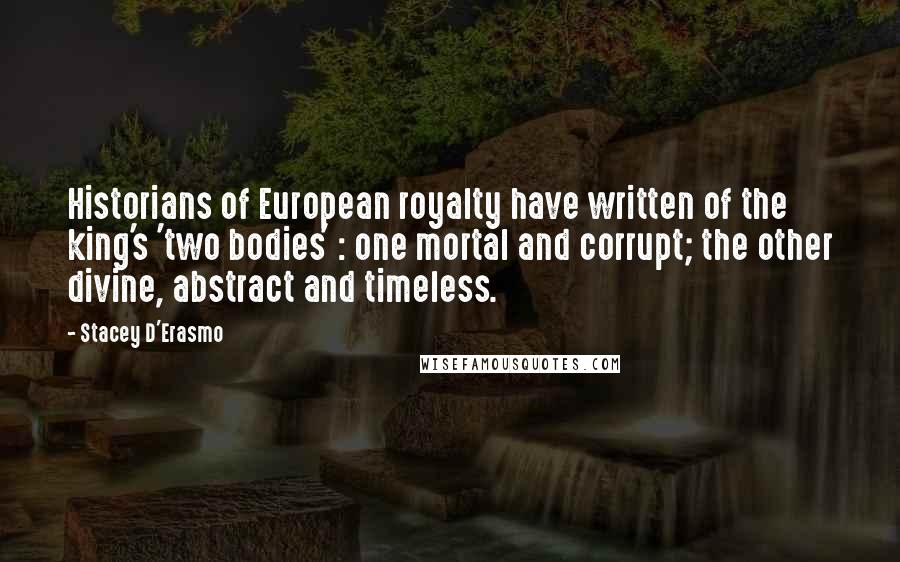 Stacey D'Erasmo quotes: Historians of European royalty have written of the king's 'two bodies' : one mortal and corrupt; the other divine, abstract and timeless. Stacey D'Erasmo quotes: Historians of European royalty have written of the king's 'two bodies' : one mortal and corrupt; the other divine, abstract and timeless.