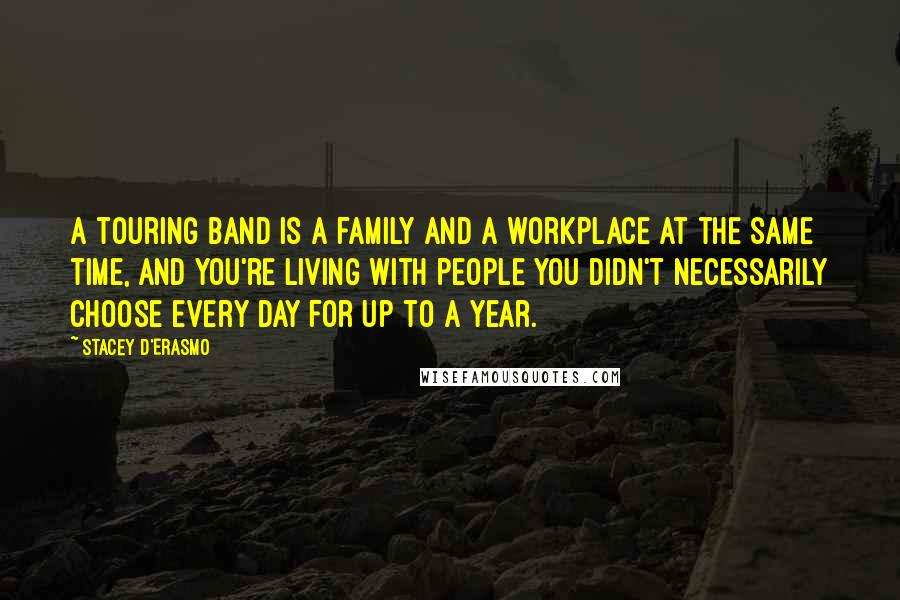 Stacey D'Erasmo quotes: A touring band is a family and a workplace at the same time, and you're living with people you didn't necessarily choose every day for up to a year. Stacey D'Erasmo quotes: A touring band is a family and a workplace at the same time, and you're living with people you didn't necessarily choose every day for up to a year.