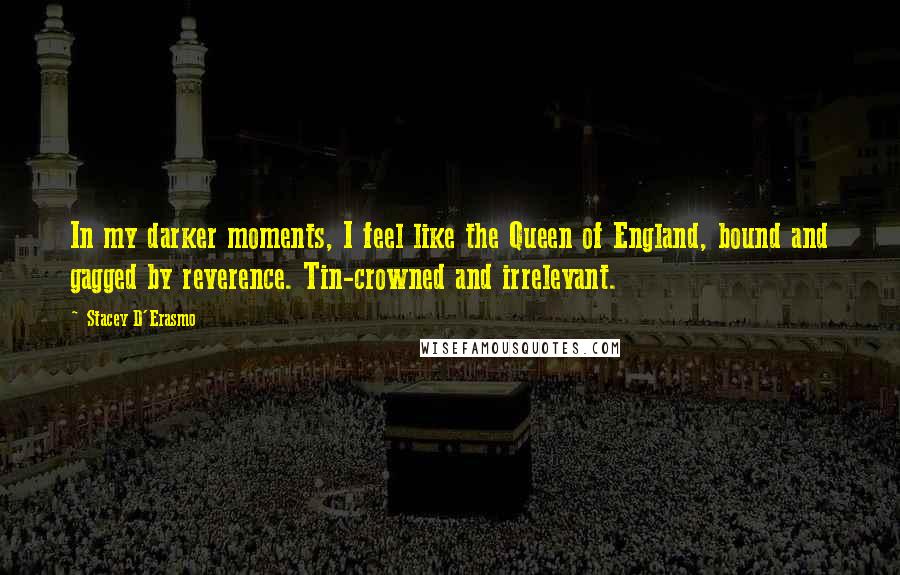 Stacey D'Erasmo quotes: In my darker moments, I feel like the Queen of England, bound and gagged by reverence. Tin-crowned and irrelevant. Stacey D'Erasmo quotes: In my darker moments, I feel like the Queen of England, bound and gagged by reverence. Tin-crowned and irrelevant.