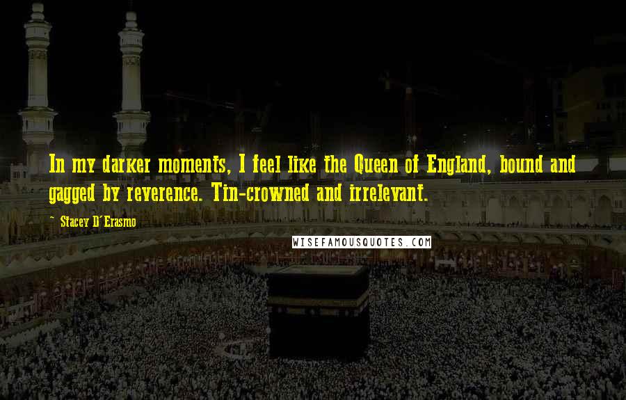 Stacey D'Erasmo quotes: In my darker moments, I feel like the Queen of England, bound and gagged by reverence. Tin-crowned and irrelevant.