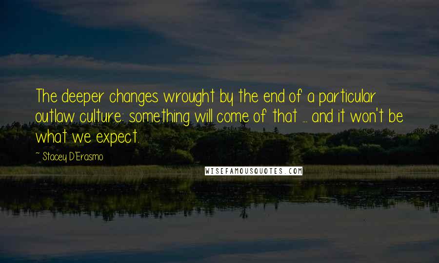 Stacey D'Erasmo quotes: The deeper changes wrought by the end of a particular outlaw culture: something will come of that ... and it won't be what we expect.