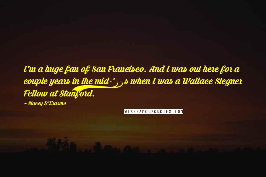 Stacey D'Erasmo quotes: I'm a huge fan of San Francisco. And I was out here for a couple years in the mid-'90s when I was a Wallace Stegner Fellow at Stanford.