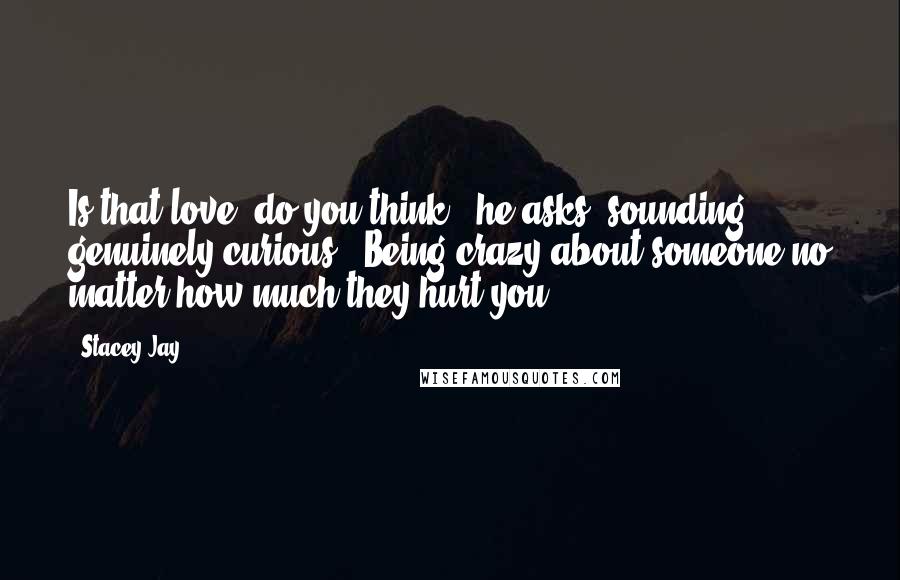 Stacey Jay quotes: Is that love, do you think?" he asks, sounding genuinely curious. "Being crazy about someone no matter how much they hurt you?