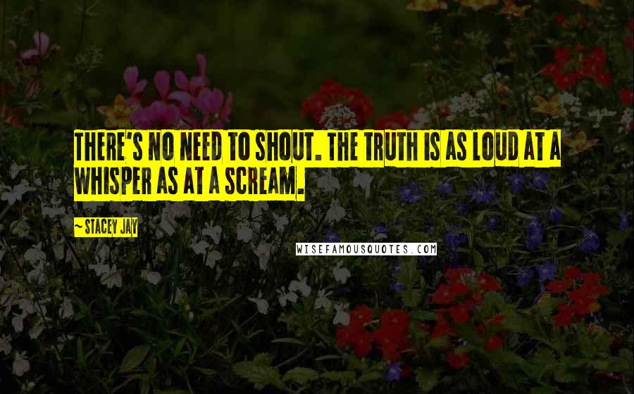 Stacey Jay quotes: There's no need to shout. The truth is as loud at a whisper as at a scream.