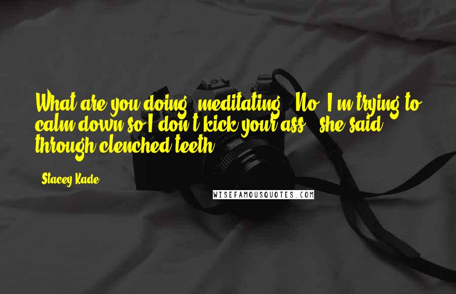 Stacey Kade quotes: What are you doing, meditating?""No, I'm trying to calm down so I don't kick your ass," she said through clenched teeth.
