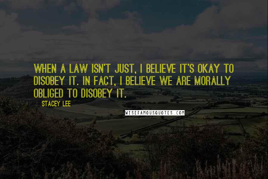 Stacey Lee quotes: When a law isn't just, I believe it's okay to disobey it. In fact, I believe we are morally obliged to disobey it.