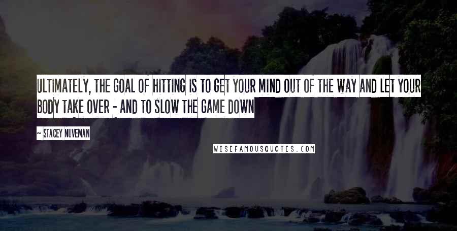 Stacey Nuveman quotes: Ultimately, the goal of hitting is to get your mind out of the way and let your body take over - and to slow the game down Stacey Nuveman quotes: Ultimately, the goal of hitting is to get your mind out of the way and let your body take over - and to slow the game down