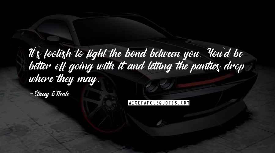 Stacey O'Neale quotes: It's foolish to fight the bond between you. You'd be better off going with it and letting the panties drop where they may.