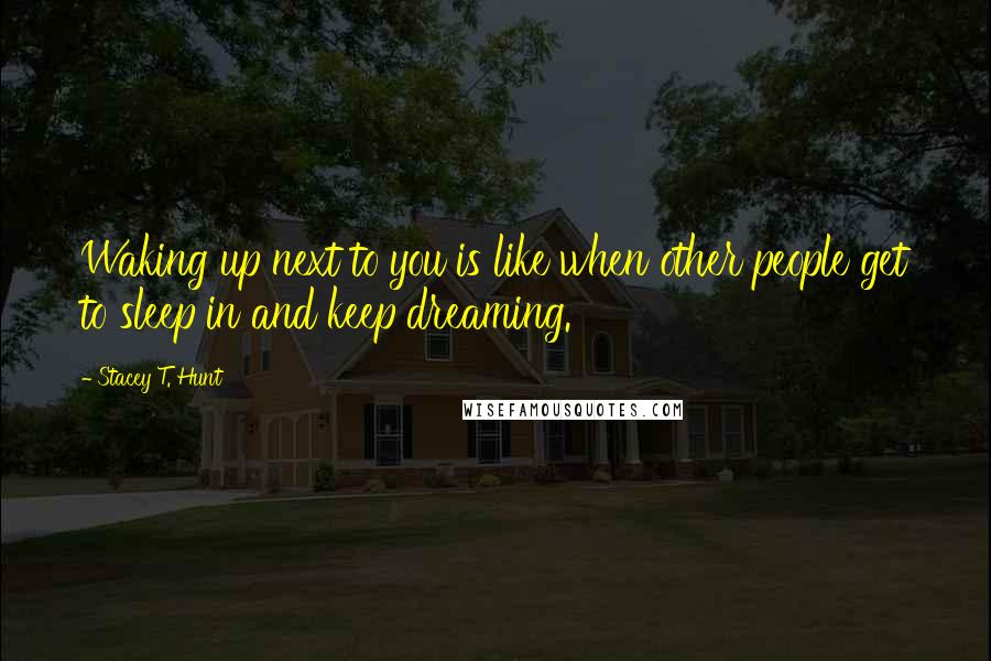 Stacey T. Hunt quotes: Waking up next to you is like when other people get to sleep in and keep dreaming.