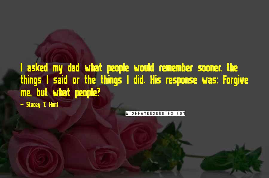 Stacey T. Hunt quotes: I asked my dad what people would remember sooner, the things I said or the things I did. His response was: Forgive me, but what people?