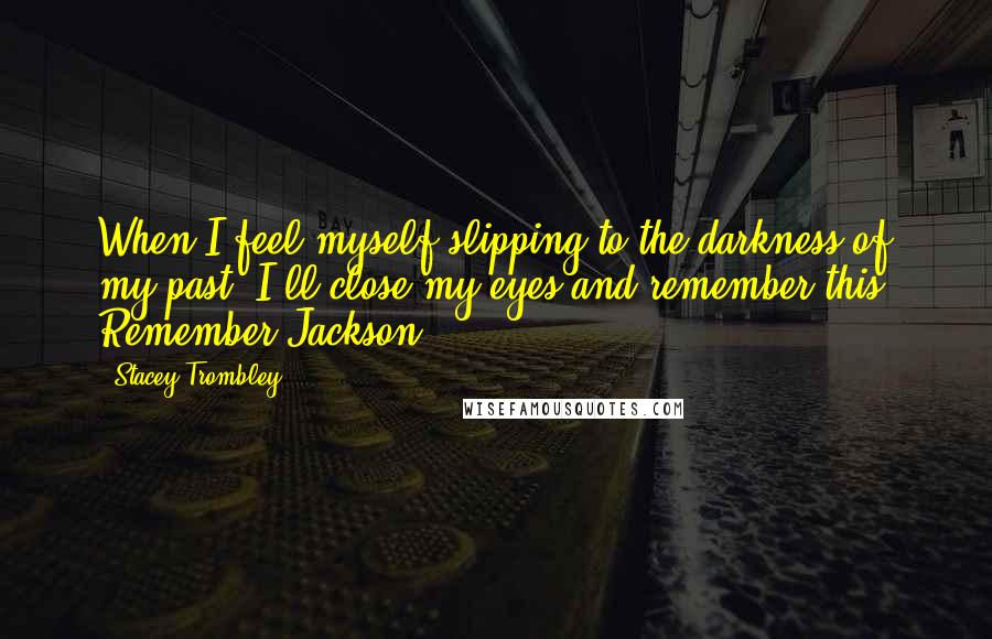 Stacey Trombley quotes: When I feel myself slipping to the darkness of my past, I'll close my eyes and remember this. Remember Jackson. Stacey Trombley quotes: When I feel myself slipping to the darkness of my past, I'll close my eyes and remember this. Remember Jackson.