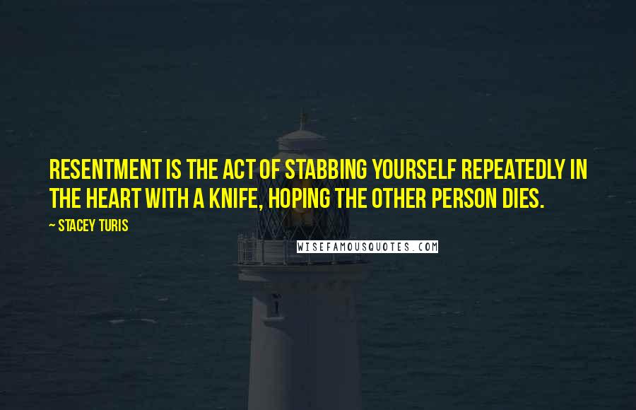 Stacey Turis quotes: Resentment is the act of stabbing yourself repeatedly in the heart with a knife, hoping the other person dies.