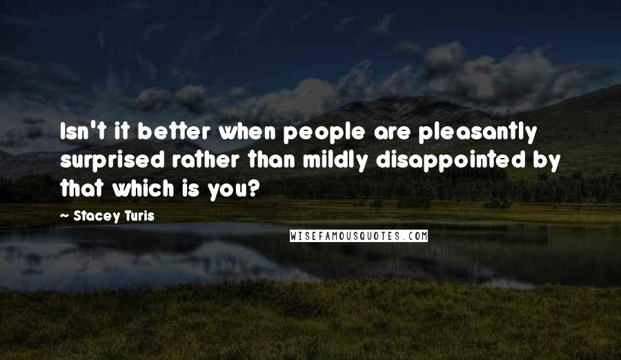 Stacey Turis quotes: Isn't it better when people are pleasantly surprised rather than mildly disappointed by that which is you?