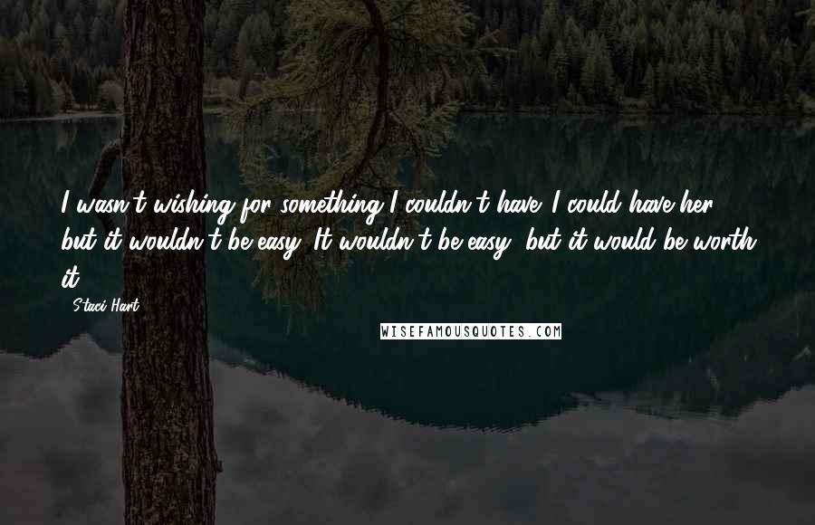 Staci Hart quotes: I wasn't wishing for something I couldn't have. I could have her, but it wouldn't be easy. It wouldn't be easy, but it would be worth it.