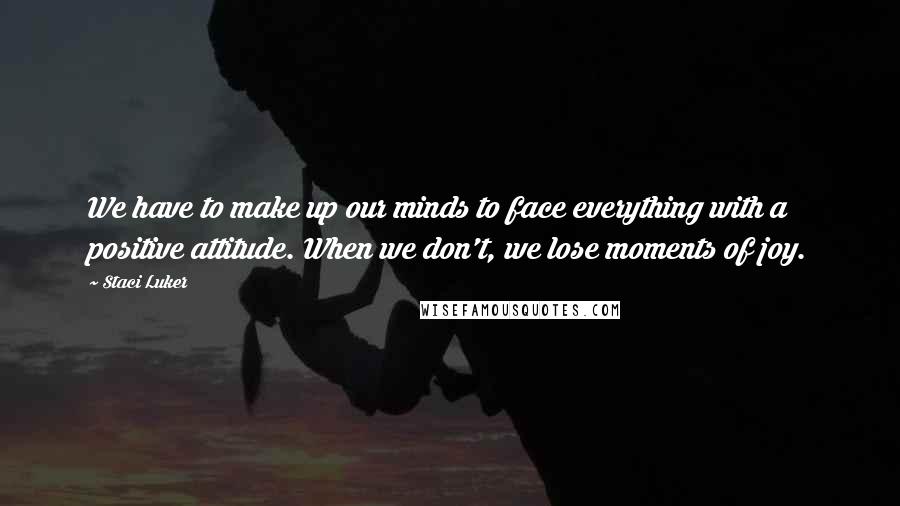 Staci Luker quotes: We have to make up our minds to face everything with a positive attitude. When we don't, we lose moments of joy. Staci Luker quotes: We have to make up our minds to face everything with a positive attitude. When we don't, we lose moments of joy.