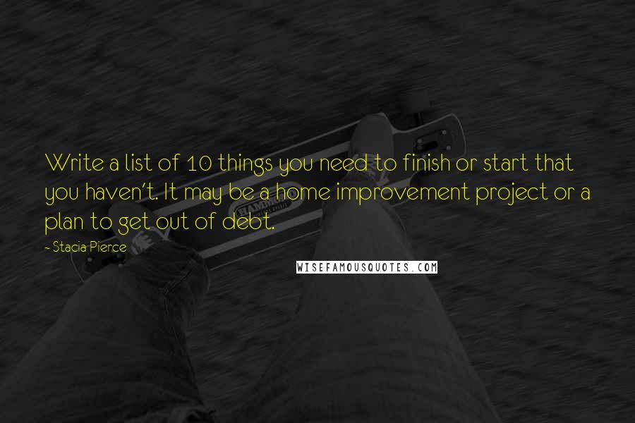 Stacia Pierce quotes: Write a list of 10 things you need to finish or start that you haven't. It may be a home improvement project or a plan to get out of debt. Stacia Pierce quotes: Write a list of 10 things you need to finish or start that you haven't. It may be a home improvement project or a plan to get out of debt.