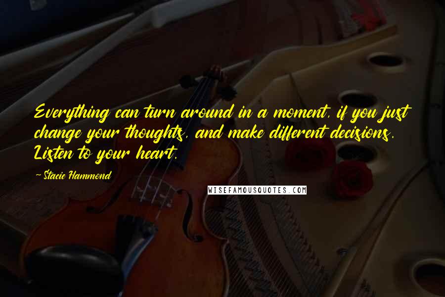 Stacie Hammond quotes: Everything can turn around in a moment, if you just change your thoughts, and make different decisions. Listen to your heart. Stacie Hammond quotes: Everything can turn around in a moment, if you just change your thoughts, and make different decisions. Listen to your heart.