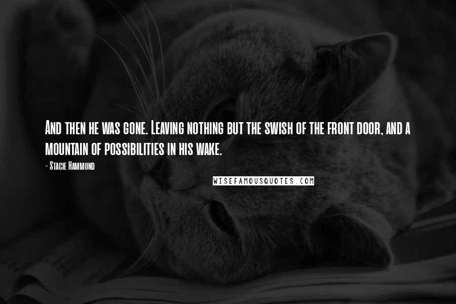 Stacie Hammond quotes: And then he was gone. Leaving nothing but the swish of the front door, and a mountain of possibilities in his wake. Stacie Hammond quotes: And then he was gone. Leaving nothing but the swish of the front door, and a mountain of possibilities in his wake.
