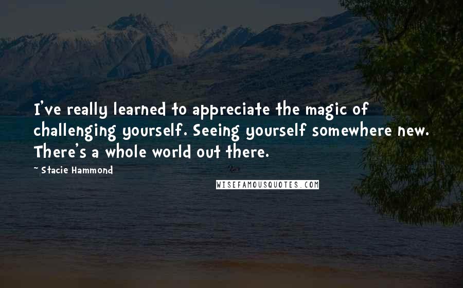 Stacie Hammond quotes: I've really learned to appreciate the magic of challenging yourself. Seeing yourself somewhere new. There's a whole world out there.