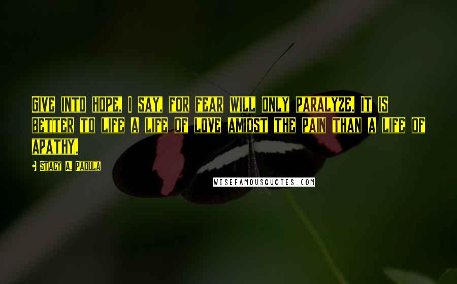 Stacy A. Padula quotes: Give into hope, I say, for fear will only paralyze. It is better to life a life of love amidst the pain than a life of apathy. Stacy A. Padula quotes: Give into hope, I say, for fear will only paralyze. It is better to life a life of love amidst the pain than a life of apathy.