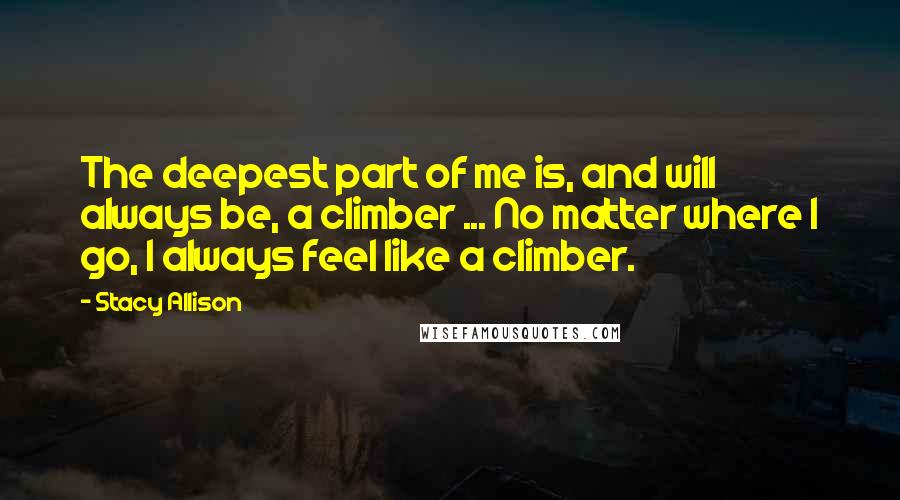 Stacy Allison quotes: The deepest part of me is, and will always be, a climber ... No matter where I go, I always feel like a climber. Stacy Allison quotes: The deepest part of me is, and will always be, a climber ... No matter where I go, I always feel like a climber.
