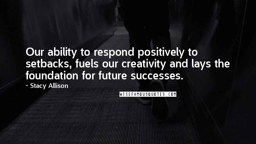 Stacy Allison quotes: Our ability to respond positively to setbacks, fuels our creativity and lays the foundation for future successes.