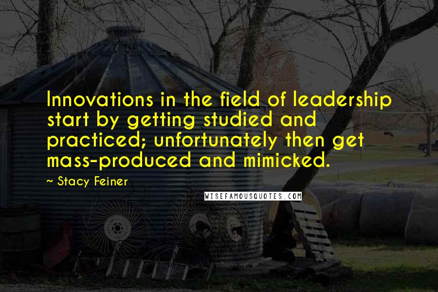 Stacy Feiner quotes: Innovations in the field of leadership start by getting studied and practiced; unfortunately then get mass-produced and mimicked.