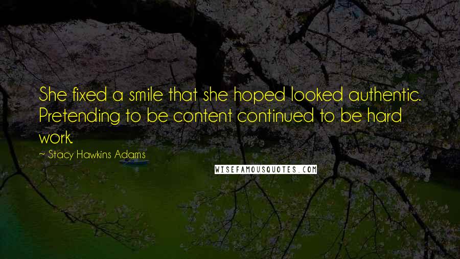 Stacy Hawkins Adams quotes: She fixed a smile that she hoped looked authentic. Pretending to be content continued to be hard work. Stacy Hawkins Adams quotes: She fixed a smile that she hoped looked authentic. Pretending to be content continued to be hard work.