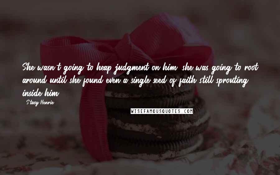 Stacy Henrie quotes: She wasn't going to heap judgment on him; she was going to root around until she found even a single seed of faith still sprouting inside him.