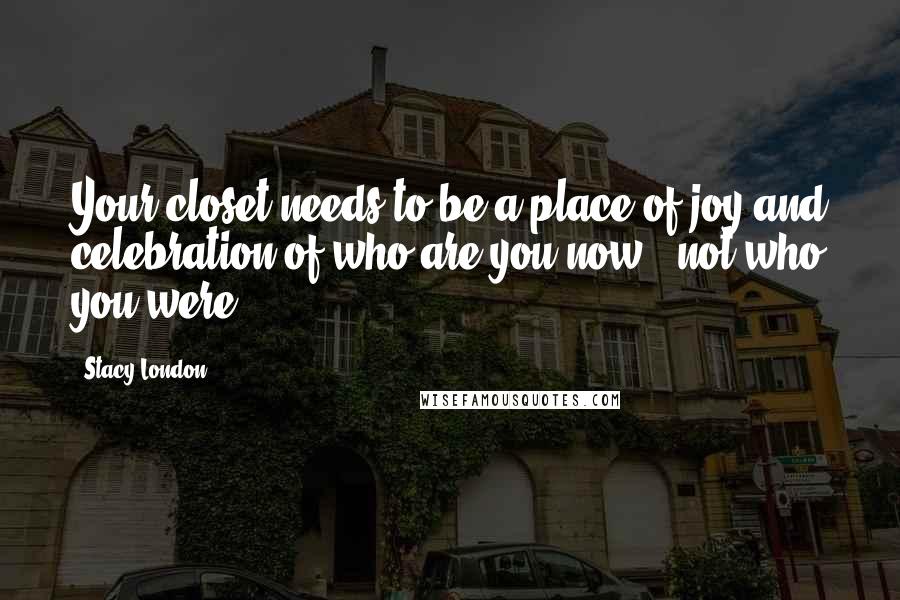 Stacy London quotes: Your closet needs to be a place of joy and celebration of who are you now - not who you were.